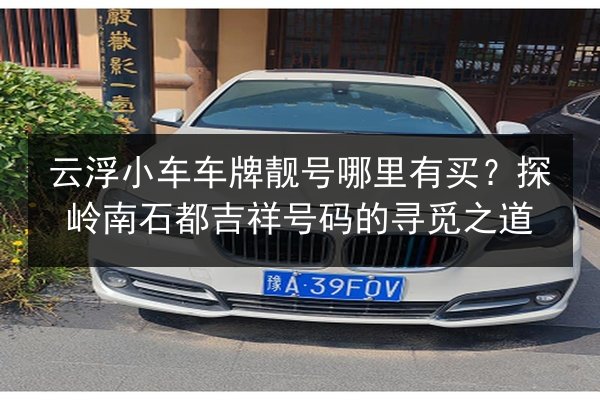 云浮小车车牌靓号哪里有买?探岭南石都吉祥号码的寻觅之道 第2张 云浮小车车牌靓号哪里有买?探岭南石都吉祥号码的寻觅之道 第2张