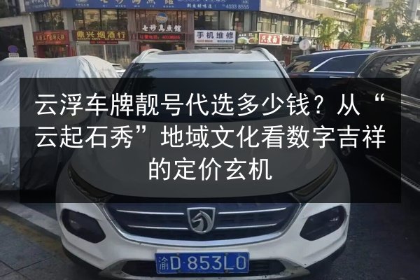 云浮车牌靓号代选多少钱？从“云起石秀”地域文化看数字吉祥的定价玄机