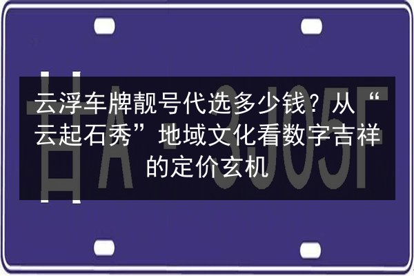 云浮车牌靓号代选多少钱?从“云起石秀”地域文化看数字吉祥的定价玄机 第3张 云浮车牌靓号代选多少钱?从“云起石秀”地域文化看数字吉祥的定价玄机 第3张