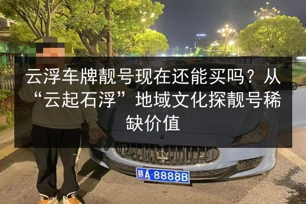 云浮车牌靓号现在还能买吗？从“云起石浮”地域文化探靓号稀缺价值 第2张