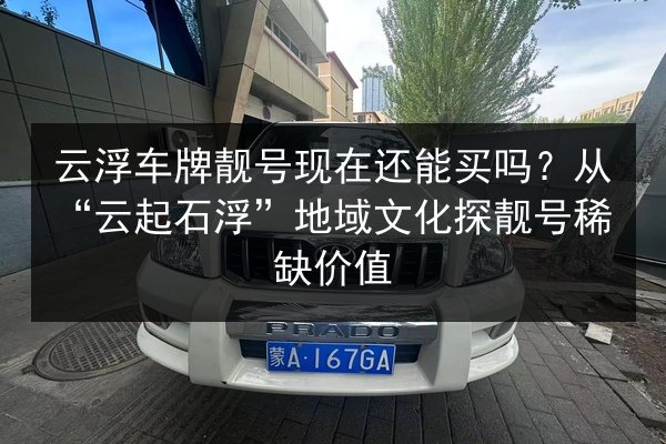云浮车牌靓号现在还能买吗？从“云起石浮”地域文化探靓号稀缺价值 第3张