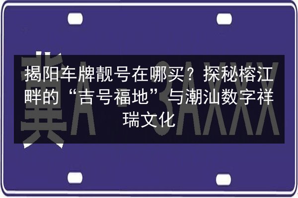 揭阳车牌靓号在哪买?探秘榕江畔的“吉号福地”与潮汕数字祥瑞文化 第2张 揭阳车牌靓号在哪买?探秘榕江畔的“吉号福地”与潮汕数字祥瑞文化 第2张