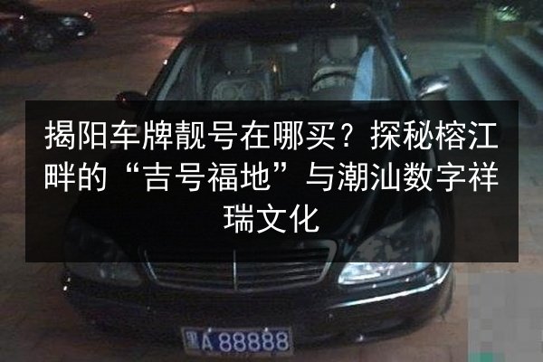 揭阳车牌靓号在哪买?探秘榕江畔的“吉号福地”与潮汕数字祥瑞文化 第3张 揭阳车牌靓号在哪买?探秘榕江畔的“吉号福地”与潮汕数字祥瑞文化 第3张