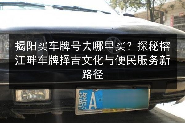 揭阳买车牌号去哪里买？探秘榕江畔车牌择吉文化与便民服务新路径 第3张