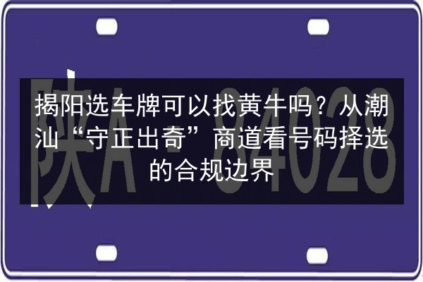 揭阳选车牌可以找黄牛吗?从潮汕“守正出奇”商道看号码择选的合规边界 第2张 揭阳选车牌可以找黄牛吗?从潮汕“守正出奇”商道看号码择选的合规边界 第2张