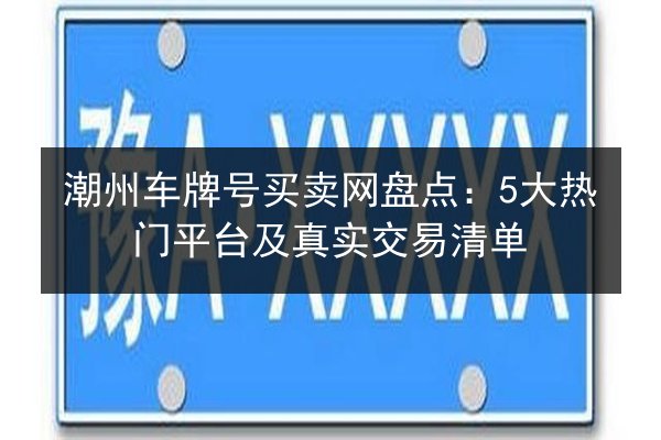 潮州车牌号买卖网盘点：5大热门平台及真实交易清单 第2张