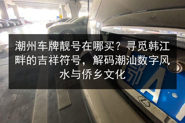 潮州车牌靓号在哪买?寻觅韩江畔的吉祥符号,解码潮汕数字风水与侨乡文化 第2张 潮州车牌靓号在哪买?寻觅韩江畔的吉祥符号,解码潮汕数字风水与侨乡文化 第2张