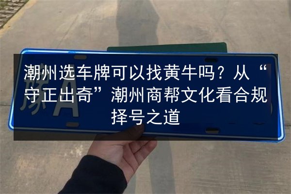 潮州选车牌可以找黄牛吗?从“守正出奇”潮州商帮文化看合规择号之道 第3张 潮州选车牌可以找黄牛吗?从“守正出奇”潮州商帮文化看合规择号之道 第3张