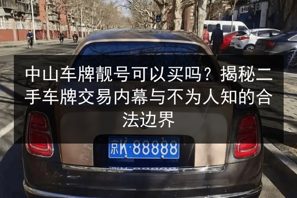 中山车牌靓号可以买吗？揭秘二手车牌交易内幕与不为人知的合法边界 第3张