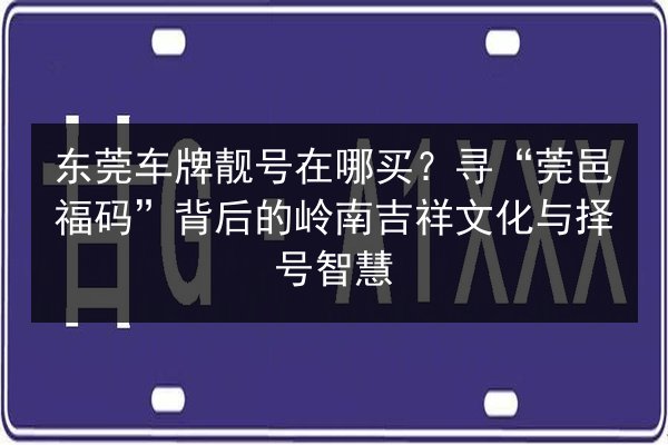 东莞车牌靓号在哪买?寻“莞邑福码”背后的岭南吉祥文化与择号智慧 第3张 东莞车牌靓号在哪买?寻“莞邑福码”背后的岭南吉祥文化与择号智慧 第3张