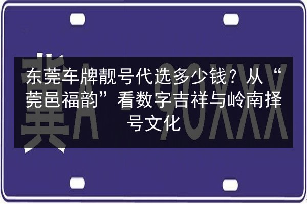 东莞车牌靓号代选多少钱？从“莞邑福韵”看数字吉祥与岭南择号文化 第2张