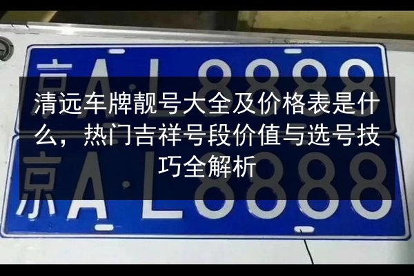 清远车牌靓号大全及价格表是什么,热门吉祥号段价值与选号技巧全解析 第2张 清远车牌靓号大全及价格表是什么,热门吉祥号段价值与选号技巧全解析 第2张