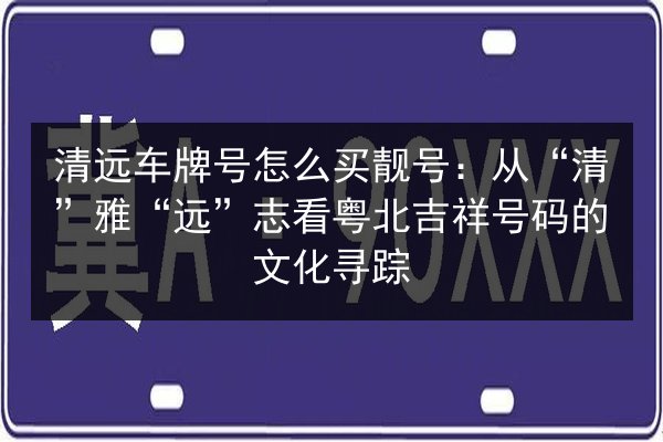 清远车牌号怎么买靓号:从“清”雅“远”志看粤北吉祥号码的文化寻踪 第2张 清远车牌号怎么买靓号:从“清”雅“远”志看粤北吉祥号码的文化寻踪 第2张