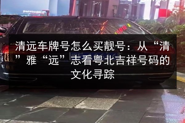 清远车牌号怎么买靓号:从“清”雅“远”志看粤北吉祥号码的文化寻踪 第3张 清远车牌号怎么买靓号:从“清”雅“远”志看粤北吉祥号码的文化寻踪 第3张