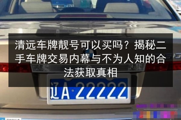 清远车牌靓号可以买吗？揭秘二手车牌交易内幕与不为人知的合法获取真相 第1张