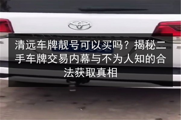 清远车牌靓号可以买吗？揭秘二手车牌交易内幕与不为人知的合法获取真相 第3张
