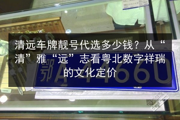 清远车牌靓号代选多少钱？从“清”雅“远”志看粤北数字祥瑞的文化定价 第2张