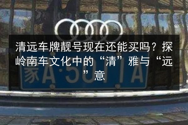 清远车牌靓号现在还能买吗?探岭南车文化中的“清”雅与“远”意 第2张 清远车牌靓号现在还能买吗?探岭南车文化中的“清”雅与“远”意 第2张