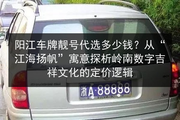 阳江车牌靓号代选多少钱？从“江海扬帆”寓意探析岭南数字吉祥文化的定价逻辑 第2张