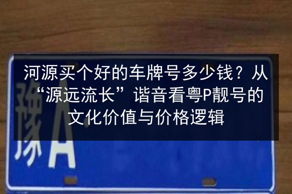 河源买个好的车牌号多少钱？从“源远流长”谐音看粤P靓号的文化价值与价格逻辑