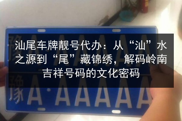 汕尾车牌靓号代办：从“汕”水之源到“尾”藏锦绣，解码岭南吉祥号码的文化密码 第2张