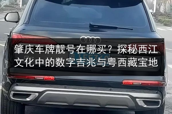 肇庆车牌靓号在哪买？探秘西江文化中的数字吉兆与粤西藏宝地