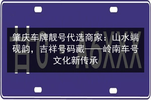肇庆车牌靓号代选商家：山水端砚韵，吉祥号码藏——岭南车号文化新传承 第2张