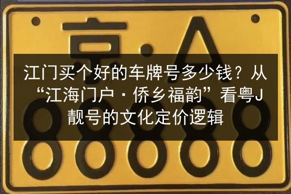 江门买个好的车牌号多少钱？从“江海门户·侨乡福韵”看粤J靓号的文化定价逻辑