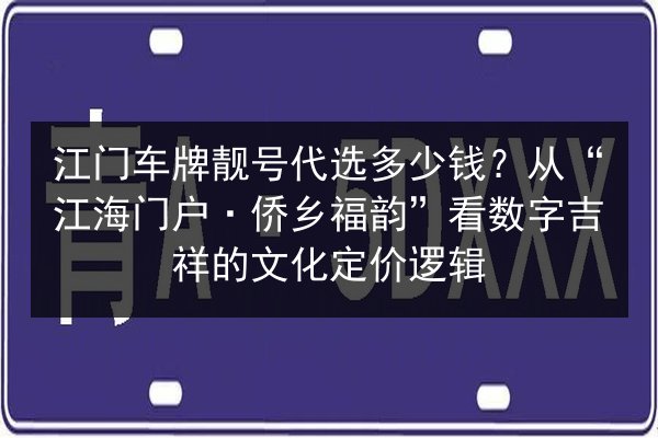 江门车牌靓号代选多少钱？从“江海门户·侨乡福韵”看数字吉祥的文化定价逻辑