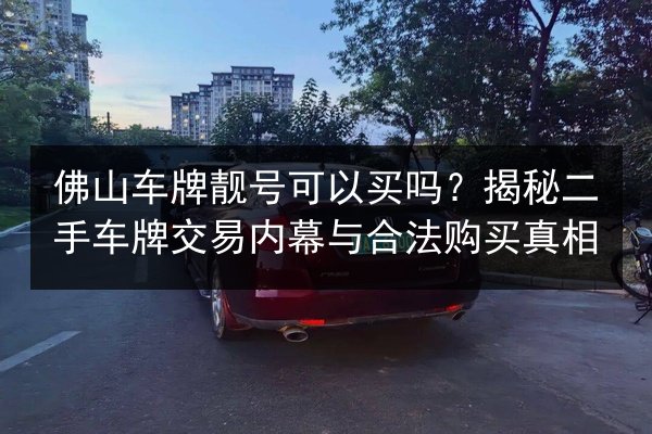 佛山车牌靓号可以买吗？揭秘二手车牌交易内幕与合法购买真相 第3张