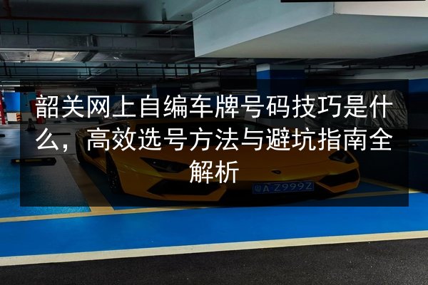 韶关网上自编车牌号码技巧是什么,高效选号方法与避坑指南全解析 第2张 韶关网上自编车牌号码技巧是什么,高效选号方法与避坑指南全解析 第2张