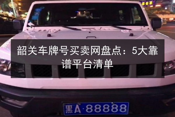 韶关车牌号买卖网盘点：5大靠谱平台清单