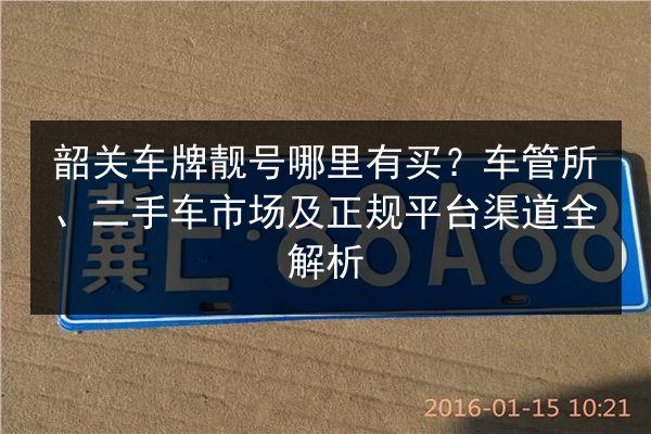 韶关车牌靓号哪里有买?车管所、二手车市场及正规平台渠道全解析 第2张 韶关车牌靓号哪里有买?车管所、二手车市场及正规平台渠道全解析 第2张