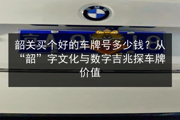 韶关买个好的车牌号多少钱？从“韶”字文化与数字吉兆探车牌价值 第2张