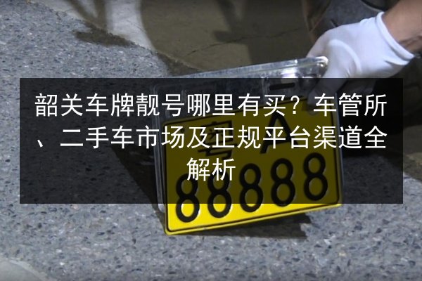 韶关车牌靓号哪里有买?车管所、二手车市场及正规平台渠道全解析 第3张 韶关车牌靓号哪里有买?车管所、二手车市场及正规平台渠道全解析 第3张