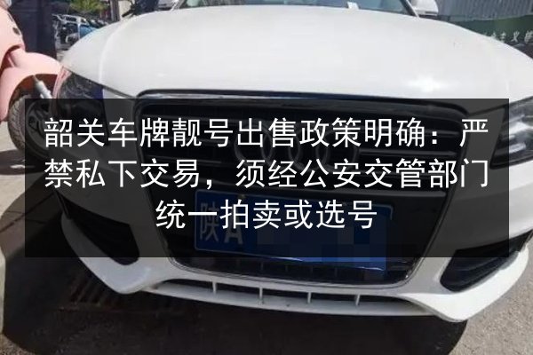 韶关车牌靓号出售政策明确:严禁私下交易,须经公安交管部门统一拍卖或选号 第3张 韶关车牌靓号出售政策明确:严禁私下交易,须经公安交管部门统一拍卖或选号 第3张