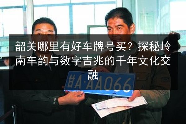韶关哪里有好车牌号买？探秘岭南车韵与数字吉兆的千年文化交融 第2张