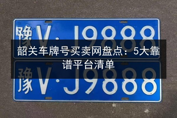 韶关车牌号买卖网盘点：5大靠谱平台清单 第3张