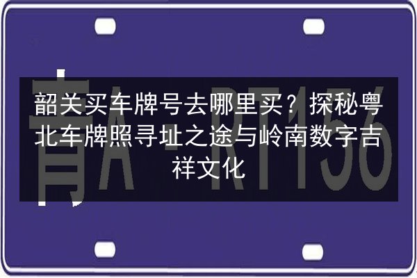 韶关买车牌号去哪里买？探秘粤北车牌照寻址之途与岭南数字吉祥文化 第2张