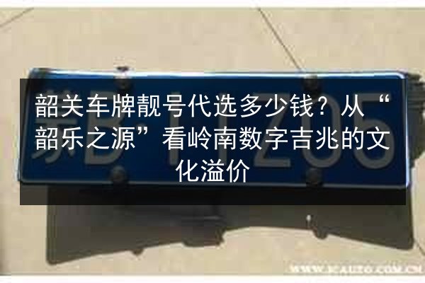 韶关车牌靓号代选多少钱？从“韶乐之源”看岭南数字吉兆的文化溢价 第2张
