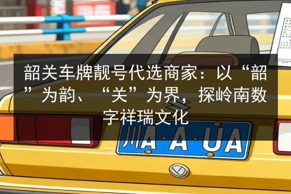 韶关车牌靓号代选商家：以“韶”为韵、“关”为界，探岭南数字祥瑞文化 第2张