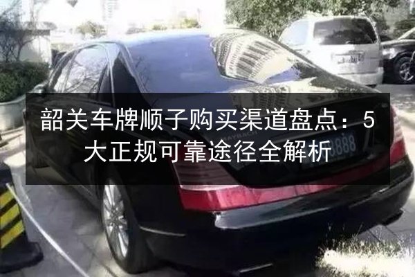 韶关车牌顺子购买渠道盘点:5大正规可靠途径全解析 第3张 韶关车牌顺子购买渠道盘点:5大正规可靠途径全解析 第3张
