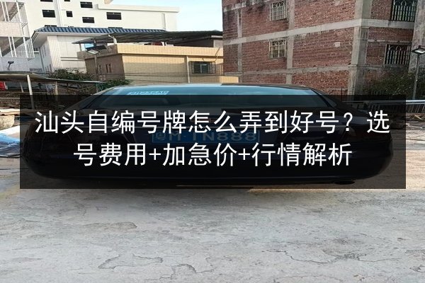 汕头自编号牌怎么弄到好号？选号费用+加急价+行情解析