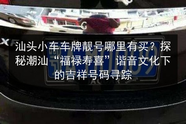 汕头小车车牌靓号哪里有买？探秘潮汕“福禄寿喜”谐音文化下的吉祥号码寻踪