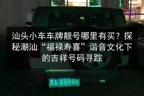 汕头小车车牌靓号哪里有买？探秘潮汕“福禄寿喜”谐音文化下的吉祥号码寻踪 第4张