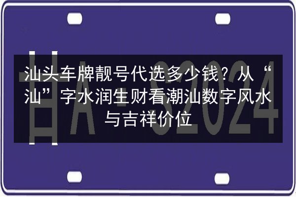 汕头车牌靓号代选多少钱?从“汕”字水润生财看潮汕数字风水与吉祥价位 第2张 汕头车牌靓号代选多少钱?从“汕”字水润生财看潮汕数字风水与吉祥价位 第2张
