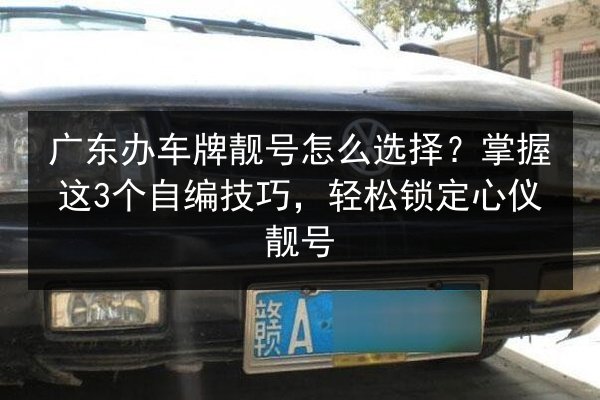 广东办车牌靓号怎么选择？掌握这3个自编技巧，轻松锁定心仪靓号 第2张