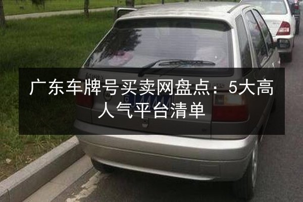 广东车牌号买卖网盘点:5大高人气平台清单 第3张 广东车牌号买卖网盘点:5大高人气平台清单 第3张