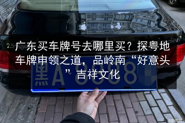 广东买车牌号去哪里买？探粤地车牌申领之道，品岭南“好意头”吉祥文化 第2张