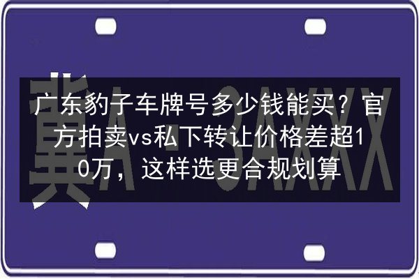 广东豹子车牌号多少钱能买？官方拍卖vs私下转让价格差超10万，这样选更合规划算 第3张